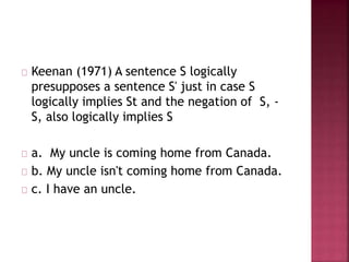 Keenan (1971) A sentence S logically
presupposes a sentence S' just in case S
logically implies St and the negation of S, -
S, also logically implies S
a. My uncle is coming home from Canada.
b. My uncle isn't coming home from Canada.
c. I have an uncle.
 