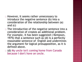 However, it seems rather unnecessary to
introduce the negative sentence (b) into a
consideration of the relationship between (a)
and (c)
The introduction of the negative sentence into a
consideration of creates an additional problem.
For example, it has been suggested ( Kempson,
1975) that a sentence such as (d) is a perfectly
reasonable sentence of English and undermines
the argument for logical presupposition, as it is
defined above.
(d) My uncle isn't coming home from Canada
because I don't have an uncle.
 