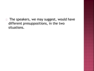 The speakers, we may suggest, would have
different presuppositions, in the two
situations.
 