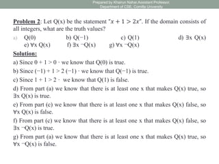 Problem 2: Let Q(x) be the statement “𝑥 + 1 > 2𝑥”. If the domain consists of
all integers, what are the truth values?
a) Q(0) b) Q(−1) c) Q(1) d) ∃x Q(x)
e) ∀x Q(x) f) ∃x ¬Q(x) g) ∀x ¬Q(x)
Solution:
a) Since 0 + 1 > 0 · we know that Q(0) is true.
b) Since (−1) + 1 > 2 (−1) · we know that Q(−1) is true.
c) Since 1 + 1 > 2 · we know that Q(1) is false.
d) From part (a) we know that there is at least one x that makes Q(x) true, so
∃x Q(x) is true.
e) From part (c) we know that there is at least one x that makes Q(x) false, so
∀x Q(x) is false.
f) From part (c) we know that there is at least one x that makes Q(x) false, so
∃x ¬Q(x) is true.
g) From part (a) we know that there is at least one x that makes Q(x) true, so
∀x ¬Q(x) is false.
Prepared by Khairun Nahar,Assistant Professor,
Department of CSE, Comilla University
 
