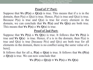 Proof of 1st Part:
Suppose that ∀x (P(x)  Q(x)) is true. This means that if a is in the
domain, then P(a)  Q(a) is true. Hence, P(a) is true and Q(a) is true.
Because P(a) is true and Q(a) is true for every element in the
domain, we can conclude that ∀x P(x) and ∀x Q(x) are both true.
This means that ∀x P(x)  ∀x Q(x) is true.
Proof of 2nd Part:
Suppose that ∀x P(x)  ∀x Q(x) is true. It follows that ∀x P(x) is
true and ∀x Q(x) is true. Hence, if a is in the domain, then P(a) is
true and Q(a) is true [because P(x) and Q(x) are both true for all
elements in the domain, there is no conflict using the same value of a
here].
It follows that for all a, P(a)  Q(a) is true. It follows that ∀x (P(x)
 Q(x)) is true. We can now conclude that
∀x (P(x)  Q(x)) ≡ ∀x P(x)  ∀x Q(x)
Prepared by Khairun Nahar,Assistant Professor,
Department of CSE, Comilla University
 