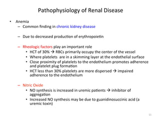 Pathophysiology 
of 
Renal 
Disease 
• Anemia 
– Common 
finding 
in 
chronic 
kidney 
disease 
– Due 
to 
decreased 
produc<on 
of 
erythropoie<n 
– Rheologic 
factors 
play 
an 
important 
role 
• HCT 
of 
30% 
à 
RBCs 
primarily 
occupy 
the 
center 
of 
the 
vessel 
• Where 
platelets 
are 
in 
a 
skimming 
layer 
at 
the 
endothelial 
surface 
• Close 
proximity 
of 
platelets 
to 
the 
endothelium 
promotes 
adherence 
and 
platelet 
plug 
forma<on 
• HCT 
less 
than 
30% 
platelets 
are 
more 
dispersed 
à 
impaired 
adherence 
to 
the 
endothelium 
– Nitric 
Oxide 
• NO 
synthesis 
is 
increased 
in 
uremic 
pa<ents 
à 
inhibitor 
of 
aggrega<on 
• Increased 
NO 
synthesis 
may 
be 
due 
to 
guanidinosuccinic 
acid 
(a 
uremic 
toxin) 
11 
 