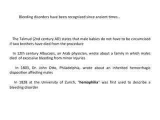 Bleeding 
disorders 
have 
been 
recognized 
since 
ancient 
<mes… 
The 
Talmud 
(2nd 
century 
AD) 
states 
that 
male 
babies 
do 
not 
have 
to 
be 
circumcised 
if 
two 
brothers 
have 
died 
from 
the 
procedure 
In 
12th 
century 
Albucasis, 
an 
Arab 
physician, 
wrote 
about 
a 
family 
in 
which 
males 
died 
of 
excessive 
bleeding 
from 
minor 
injuries 
In 
1803, 
Dr. 
John 
O]o, 
Philadelphia, 
wrote 
about 
an 
inherited 
hemorrhagic 
disposi<on 
affec<ng 
males 
In 
1828 
at 
the 
University 
of 
Zurich, 
“hemophilia" 
was 
first 
used 
to 
describe 
a 
bleeding 
disorder 
 