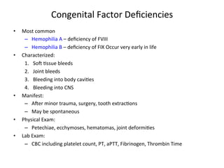 Congenital 
Factor 
Deficiencies 
• Most 
common 
– Hemophilia 
A 
– 
deficiency 
of 
FVIII 
– Hemophilia 
B 
– 
deficiency 
of 
FIX 
Occur 
very 
early 
in 
life 
• Characterized: 
1. Sow 
<ssue 
bleeds 
2. Joint 
bleeds 
3. Bleeding 
into 
body 
cavi<es 
4. Bleeding 
into 
CNS 
• Manifest: 
– Awer 
minor 
trauma, 
surgery, 
tooth 
extrac<ons 
– May 
be 
spontaneous 
• Physical 
Exam: 
– Petechiae, 
ecchymoses, 
hematomas, 
joint 
deformi<es 
• Lab 
Exam: 
– CBC 
including 
platelet 
count, 
PT, 
aPTT, 
Fibrinogen, 
Thrombin 
Time 
 