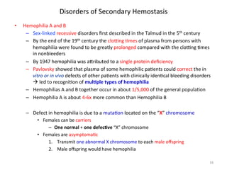 Disorders 
of 
Secondary 
Hemostasis 
• Hemophilia 
A 
and 
B 
– Sex-­‐linked 
recessive 
disorders 
first 
described 
in 
the 
Talmud 
in 
the 
5th 
century 
– By 
the 
end 
of 
the 
19th 
century 
the 
cloZng 
<mes 
of 
plasma 
from 
persons 
with 
hemophilia 
were 
found 
to 
be 
greatly 
prolonged 
compared 
with 
the 
cloZng 
<mes 
in 
nonbleeders 
– By 
1947 
hemophilia 
was 
a]ributed 
to 
a 
single 
protein 
deficiency 
– Pavlovsky 
showed 
that 
plasma 
of 
some 
hemophilic 
pa<ents 
could 
correct 
the 
in 
vitro 
or 
in 
vivo 
defects 
of 
other 
pa<ents 
with 
clinically 
iden<cal 
bleeding 
disorders 
à 
led 
to 
recogni<on 
of 
mulLple 
types 
of 
hemophilia 
– Hemophilias 
A 
and 
B 
together 
occur 
in 
about 
1/5,000 
of 
the 
general 
popula<on 
– Hemophilia 
A 
is 
about 
4-­‐6x 
more 
common 
than 
Hemophilia 
B 
– Defect 
in 
hemophilia 
is 
due 
to 
a 
muta<on 
located 
on 
the 
“X” 
chromosome 
• Females 
can 
be 
carriers 
– One 
normal 
+ 
one 
defecLve 
“X” 
chromosome 
• Females 
are 
asymptoma<c 
1. Transmit 
one 
abnormal 
X 
chromosome 
to 
each 
male 
offspring 
2. Male 
offspring 
would 
have 
hemophilia 
16 
 