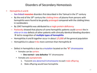 Disorders 
of 
Secondary 
Hemostasis 
• Hemophilia 
A 
and 
B 
– Sex-­‐linked 
recessive 
disorders 
first 
described 
in 
the 
Talmud 
in 
the 
5th 
century 
– By 
the 
end 
of 
the 
19th 
century 
the 
cloZng 
<mes 
of 
plasma 
from 
persons 
with 
hemophilia 
were 
found 
to 
be 
greatly 
prolonged 
compared 
with 
the 
cloZng 
<mes 
in 
nonbleeders 
– By 
1947 
hemophilia 
was 
a]ributed 
to 
a 
single 
protein 
deficiency 
– Pavlovsky 
showed 
that 
plasma 
of 
some 
hemophilic 
pa<ents 
could 
correct 
the 
in 
vitro 
or 
in 
vivo 
defects 
of 
other 
pa<ents 
with 
clinically 
iden<cal 
bleeding 
disorders 
à 
led 
to 
recogni<on 
of 
mulLple 
types 
of 
hemophilia 
– Hemophilias 
A 
and 
B 
together 
occur 
in 
about 
1/5,000 
of 
the 
general 
popula<on 
– Hemophilia 
A 
is 
about 
4-­‐6x 
more 
common 
than 
Hemophilia 
B 
– Defect 
in 
hemophilia 
is 
due 
to 
a 
muta<on 
located 
on 
the 
“X” 
chromosome 
• Females 
can 
be 
carriers 
– One 
normal 
+ 
one 
defecLve 
“X” 
chromosome 
• Females 
are 
asymptoma<c 
1. Transmit 
one 
abnormal 
X 
chromosome 
to 
each 
male 
offspring 
2. Male 
offspring 
would 
have 
hemophilia 
17 
 