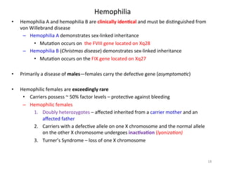 Hemophilia 
• Hemophilia 
A 
and 
hemophilia 
B 
are 
clinically 
idenLcal 
and 
must 
be 
dis<nguished 
from 
von 
Willebrand 
disease 
– Hemophilia 
A 
demonstrates 
sex-­‐linked 
inheritance 
• Muta<on 
occurs 
on 
the 
FVIII 
gene 
located 
on 
Xq28 
– Hemophilia 
B 
(Christmas 
disease) 
demonstrates 
sex-­‐linked 
inheritance 
• Muta<on 
occurs 
on 
the 
FIX 
gene 
located 
on 
Xq27 
• Primarily 
a 
disease 
of 
males—females 
carry 
the 
defec<ve 
gene 
(asymptoma3c) 
• Hemophilic 
females 
are 
exceedingly 
rare 
• Carriers 
possess 
~ 
50% 
factor 
levels 
– 
protec<ve 
against 
bleeding 
– Hemophilic 
females 
1. Doubly 
heterozygotes 
– 
affected 
inherited 
from 
a 
carrier 
mother 
and 
an 
affected 
father 
2. Carriers 
with 
a 
defec<ve 
allele 
on 
one 
X 
chromosome 
and 
the 
normal 
allele 
on 
the 
other 
X 
chromosome 
undergoes 
inacLvaLon 
(lyoniza3on) 
3. Turner’s 
Syndrome 
– 
loss 
of 
one 
X 
chromosome 
18 
 