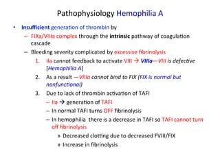 Pathophysiology 
Hemophilia 
A 
• Insufficient 
genera<on 
of 
thrombin 
by 
– FIXa/VIIIa 
complex 
through 
the 
intrinsic 
pathway 
of 
coagula<on 
cascade 
– Bleeding 
severity 
complicated 
by 
excessive 
fibrinolysis 
1. IIa 
cannot 
feedback 
to 
ac<vate 
VIII 
à 
VIIIa—VIII 
is 
defec3ve 
[Hemophilia 
A] 
2. As 
a 
result 
—VIIIa 
cannot 
bind 
to 
FIX 
(FIX 
is 
normal 
but 
nonfunc3onal) 
3. Due 
to 
lack 
of 
thrombin 
ac<va<on 
of 
TAFI 
– IIa 
à 
genera<on 
of 
TAFI 
– In 
normal 
TAFI 
turns 
OFF 
fibrinolysis 
– In 
hemophilia 
there 
is 
a 
decrease 
in 
TAFI 
so 
TAFI 
cannot 
turn 
off 
fibrinolysis 
» Decreased 
cloZng 
due 
to 
decreased 
FVIII/FIX 
» Increase 
in 
fibrinolysis 
 