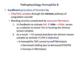 Pathophysiology 
Hemophilia 
B 
• Insufficient 
genera<on 
of 
thrombin 
by 
– FIXa/VIIIa 
complex 
through 
the 
intrinsic 
pathway 
of 
coagula<on 
cascade 
– Bleeding 
severity 
complicated 
by 
excessive 
fibrinolysis 
1. IIa 
feedbacks 
to 
ac<vate 
VIII 
à 
VIIIa 
—FVIIIa 
serves 
as 
a 
cofactor 
to 
orient 
FIXa 
in 
forming 
the 
intrinsic 
tenase 
complex 
2. As 
a 
result 
—FIX 
cannot 
bind 
form 
the 
intrinsic 
tenase 
complex 
to 
ac3vate 
FX 
[FIX 
is 
defec3ve] 
– In 
hemophilia 
TAFI 
cannot 
turnoff 
fibrinolysis 
» Decreased 
cloZng 
due 
to 
decreased 
FVIII/FIX 
» Increase 
in 
fibrinolysis 
 