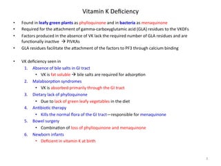 Vitamin 
K 
Deficiency 
• Found 
in 
leafy 
green 
plants 
as 
phylloquinone 
and 
in 
bacteria 
as 
menaquinone 
• Required 
for 
the 
a]achment 
of 
gamma-­‐carboxyglutamic 
acid 
(GLA) 
residues 
to 
the 
VKDFs 
• Factors 
produced 
in 
the 
absence 
of 
VK 
lack 
the 
required 
number 
of 
GLA 
residues 
and 
are 
func<onally 
inac<ve 
à 
PIVKAs 
• GLA 
residues 
facilitate 
the 
a]achment 
of 
the 
factors 
to 
PF3 
through 
calcium 
binding 
• VK 
deficiency 
seen 
in 
1. Absence 
of 
bile 
salts 
in 
GI 
tract 
• VK 
is 
fat 
soluble 
à 
bile 
salts 
are 
required 
for 
adsorp<on 
2. Malabsorp<on 
syndromes 
• VK 
is 
absorbed 
primarily 
through 
the 
GI 
tract 
3. Dietary 
lack 
of 
phylloquinone 
• Due 
to 
lack 
of 
green 
leafy 
vegetables 
in 
the 
diet 
4. An<bio<c 
therapy 
• Kills 
the 
normal 
flora 
of 
the 
GI 
tract—responsible 
for 
menaquinone 
5. Bowel 
surgery 
• Combina<on 
of 
loss 
of 
phylloquinone 
and 
menaquinone 
6. Newborn 
infants 
• Deficient 
in 
vitamin 
K 
at 
birth 
3 
 