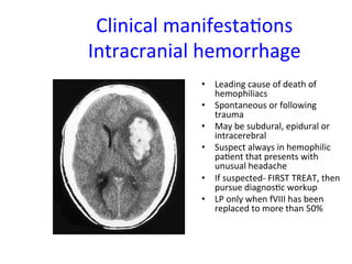 Clinical 
manifesta<ons 
Intracranial 
hemorrhage 
• Leading 
cause 
of 
death 
of 
hemophiliacs 
• Spontaneous 
or 
following 
trauma 
• May 
be 
subdural, 
epidural 
or 
intracerebral 
• Suspect 
always 
in 
hemophilic 
pa<ent 
that 
presents 
with 
unusual 
headache 
• If 
suspected-­‐ 
FIRST 
TREAT, 
then 
pursue 
diagnos<c 
workup 
• LP 
only 
when 
fVIII 
has 
been 
replaced 
to 
more 
than 
50% 
 
