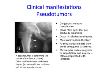 Clinical 
manifesta<ons 
Pseudotumors 
• Dangerous 
and 
rare 
complica<on 
• Blood 
filled 
cysts 
that 
are 
gradually 
expanding 
• Occur 
in 
sow 
<ssues 
or 
bones. 
• Most 
commonly 
in 
the 
thigh 
• As 
they 
increase 
in 
size 
they 
erode 
con<guous 
structures. 
• May 
require 
radical 
surgeries 
or 
amputa<on, 
and 
surgery 
is 
owen 
complicated 
with 
infec<on 
A 
pseudotumor 
is 
deforming 
the 
cortex 
of 
the 
femur 
(arrow). 
Other 
ossified 
masses 
in 
the 
sow 
<ssues 
(arrowheads) 
are 
probably 
sow-­‐<ssue 
pseudotumors. 
 