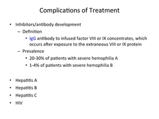 Complica<ons 
of 
Treatment 
• Inhibitors/an<body 
development 
– Defini<on 
• IgG 
an<body 
to 
infused 
factor 
VIII 
or 
IX 
concentrates, 
which 
occurs 
awer 
exposure 
to 
the 
extraneous 
VIII 
or 
IX 
protein 
– Prevalence 
• 20-­‐30% 
of 
pa<ents 
with 
severe 
hemophilia 
A 
• 1-­‐4% 
of 
pa<ents 
with 
severe 
hemophilia 
B 
• Hepa<<s 
A 
• Hepa<<s 
B 
• Hepa<<s 
C 
• HIV 
 