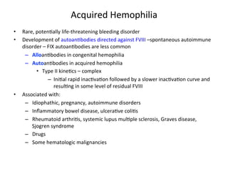Acquired 
Hemophilia 
• Rare, 
poten<ally 
life-­‐threatening 
bleeding 
disorder 
• Development 
of 
autoan<bodies 
directed 
against 
FVIII 
–spontaneous 
autoimmune 
disorder 
– 
FIX 
autoan<bodies 
are 
less 
common 
– Alloan<bodies 
in 
congenital 
hemophilia 
– Autoan<bodies 
in 
acquired 
hemophilia 
• Type 
II 
kine<cs 
– 
complex 
– Ini<al 
rapid 
inac<va<on 
followed 
by 
a 
slower 
inac<va<on 
curve 
and 
resul<ng 
in 
some 
level 
of 
residual 
FVIII 
• Associated 
with: 
– Idiophathic, 
pregnancy, 
autoimmune 
disorders 
– Inflammatory 
bowel 
disease, 
ulcera<ve 
coli<s 
– Rheumatoid 
arthri<s, 
systemic 
lupus 
mul<ple 
sclerosis, 
Graves 
disease, 
Sjogren 
syndrome 
– Drugs 
– Some 
hematologic 
malignancies 
 