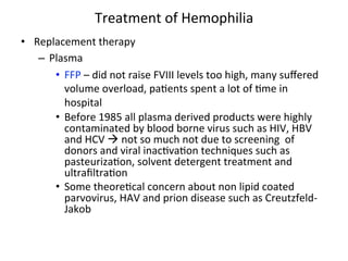 Treatment 
of 
Hemophilia 
• Replacement 
therapy 
– Plasma 
• FFP 
– 
did 
not 
raise 
FVIII 
levels 
too 
high, 
many 
suffered 
volume 
overload, 
pa<ents 
spent 
a 
lot 
of 
<me 
in 
hospital 
• Before 
1985 
all 
plasma 
derived 
products 
were 
highly 
contaminated 
by 
blood 
borne 
virus 
such 
as 
HIV, 
HBV 
and 
HCV 
à 
not 
so 
much 
not 
due 
to 
screening 
of 
donors 
and 
viral 
inac<va<on 
techniques 
such 
as 
pasteuriza<on, 
solvent 
detergent 
treatment 
and 
ultrafiltra<on 
• Some 
theore<cal 
concern 
about 
non 
lipid 
coated 
parvovirus, 
HAV 
and 
prion 
disease 
such 
as 
Creutzfeld-­‐ 
Jakob 
 