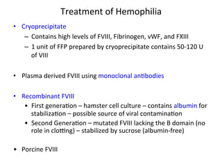 Treatment 
of 
Hemophilia 
• Cryoprecipitate 
– Contains 
high 
levels 
of 
FVIII, 
Fibrinogen, 
vWF, 
and 
FXIII 
– 1 
unit 
of 
FFP 
prepared 
by 
cryoprecipitate 
contains 
50-­‐120 
U 
of 
VIII 
• Plasma 
derived 
FVIII 
using 
monoclonal 
an<bodies 
• Recombinant 
FVIII 
• First 
genera<on 
– 
hamster 
cell 
culture 
– 
contains 
albumin 
for 
stabiliza<on 
– 
possible 
source 
of 
viral 
contamina<on 
• Second 
Genera<on 
– 
mutated 
FVIII 
lacking 
the 
B 
domain 
(no 
role 
in 
cloZng) 
– 
stabilized 
by 
sucrose 
(albumin-­‐free) 
• Porcine 
FVIII 
 