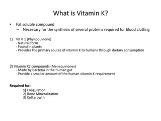 What 
is 
Vitamin 
K? 
• Fat 
soluble 
compound 
– Necessary 
for 
the 
synthesis 
of 
several 
proteins 
required 
for 
blood 
cloZng 
1) Vit 
K 
1 
(Phylloquinone) 
-­‐ 
Natural 
form 
-­‐ 
Found 
in 
plants 
-­‐ 
Provides 
the 
primary 
source 
of 
vitamin 
K 
to 
humans 
through 
dietary 
consump<on 
2) 
Vitamin 
K2 
compounds 
(Menaquinones) 
-­‐ 
Made 
by 
bacteria 
in 
the 
human 
gut 
-­‐ 
Provide 
a 
smaller 
amount 
of 
the 
human 
vitamin 
K 
requirement 
Required 
for: 
1) 
Coagula<on 
2) 
Bone 
Mineraliza<on 
3) 
Cell 
growth 
 