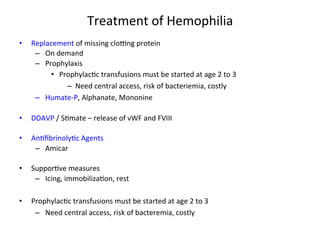 Treatment 
of 
Hemophilia 
• Replacement 
of 
missing 
cloZng 
protein 
– On 
demand 
– Prophylaxis 
• Prophylac<c 
transfusions 
must 
be 
started 
at 
age 
2 
to 
3 
– Need 
central 
access, 
risk 
of 
bacteriemia, 
costly 
– Humate-­‐P, 
Alphanate, 
Mononine 
• DDAVP 
/ 
S<mate 
– 
release 
of 
vWF 
and 
FVIII 
• An<fibrinoly<c 
Agents 
– Amicar 
• Suppor<ve 
measures 
– Icing, 
immobiliza<on, 
rest 
• Prophylac<c 
transfusions 
must 
be 
started 
at 
age 
2 
to 
3 
– Need 
central 
access, 
risk 
of 
bacteremia, 
costly 
 