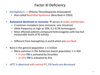 Factor 
XI 
Deficiency 
• Hemophilia 
C 
–– 
(Plasma 
Thromboplas<n 
Antecedent) 
• Also 
called 
Rosenthal 
Syndrome 
(described 
in 
1953) 
• Autosomal 
dominant 
or 
recessive 
à 
occurs 
in 
males 
and 
females 
– 2 
common 
muta<ons 
(one 
nonsense, 
one 
missense) 
– Allele 
frequency 
as 
high 
as 
10%, 
0.1-­‐0.3% 
homozygous 
– Most 
affected 
pa<ents 
compound 
heterozygotes 
with 
low 
but 
measurable 
levels 
of 
XI 
ac<vity 
– Different 
from 
hemophilias 
A 
and 
B 
which 
are 
sex-­‐liked 
• Rare 
in 
the 
general 
popula<on 
1 
in 
million 
– More 
common 
in 
the 
Ashkenazi 
Jewish 
popula<on 
1 
in 
450 
• In 
vivo 
FXI 
is 
ac<vated 
by 
thrombin 
• in 
vitro 
FXI 
is 
ac<vated 
by 
XIIa 
• aPTT 
is 
abnormal 
with 
normal 
PT, 
FIX 
levels 
are 
decreased 
46 
 