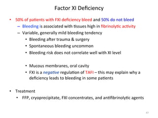 Factor 
XI 
Deficiency 
• 50% 
of 
pa<ents 
with 
FXI 
deficiency 
bleed 
and 
50% 
do 
not 
bleed 
– Bleeding 
is 
associated 
with 
<ssues 
high 
in 
fibrinoly<c 
ac<vity 
– Variable, 
generally 
mild 
bleeding 
tendency 
• Bleeding 
awer 
trauma 
& 
surgery 
• Spontaneous 
bleeding 
uncommon 
• Bleeding 
risk 
does 
not 
correlate 
well 
with 
XI 
level 
• Mucous 
membranes, 
oral 
cavity 
• FXI 
is 
a 
nega3ve 
regula<on 
of 
TAFI 
– 
this 
may 
explain 
why 
a 
deficiency 
leads 
to 
bleeding 
in 
some 
pa<ents 
• Treatment 
• FFP, 
cryoprecipitate, 
FXI 
concentrates, 
and 
an<fibrinoly<c 
agents 
47 
 