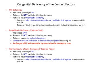 Congenital 
Deficiency 
of 
the 
Contact 
Factors 
• FXII 
Deficiency 
– Markedly 
prolonged 
aPTT 
– Pa<ents 
do 
NOT 
exhibit 
a 
bleeding 
tendency 
– Pa<ents 
have 
thrombo<c 
tendency 
• Due 
to 
a 
defect 
in 
contact 
ac<va<on 
of 
the 
fibrinoly<c 
system 
– 
requires 
FXII 
and 
PK 
• Tendency 
to 
develop 
thromboemboli 
par<cularly 
following 
trauma 
or 
surgery 
• Prekallikrein 
Deficiency 
(Fletcher 
Trait) 
– Prolonged 
aPTT 
– Pa<ents 
do 
NOT 
exhibit 
a 
bleeding 
tendency 
– Pa<ents 
have 
a 
thrombo<c 
tendency 
– Defect 
in 
contact 
ac<va<on 
of 
the 
fibrinoly<c 
system 
requiring 
PK 
– Prolonged 
aPTT 
will 
normalize 
by 
increasing 
the 
incuba$on 
$me 
• High 
Molecular 
Weight 
Kininogen 
(Fitzgerald 
Factor) 
– Markedly 
prolonged 
aPTT 
– Pa<ents 
do 
NOT 
exhibit 
a 
bleeding 
tendency 
– Pa<ents 
have 
thrombo<c 
tendency 
• Due 
to 
a 
defect 
in 
contact 
ac<va<on 
of 
the 
fibrinoly<c 
system 
– 
requires 
FXII 
and 
PK 
 