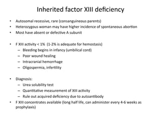 Inherited 
factor 
XIII 
deficiency 
• Autosomal 
recessive, 
rare 
(consanguineous 
parents) 
• Heterozygous 
woman 
may 
have 
higher 
incidence 
of 
spontaneous 
abor<on 
• Most 
have 
absent 
or 
defec<ve 
A 
subunit 
• F 
XIII 
ac<vity 
< 
1% 
(1-­‐2% 
is 
adequate 
for 
hemostasis) 
– Bleeding 
begins 
in 
infancy 
(umbilical 
cord) 
– Poor 
wound 
healing 
– Intracranial 
hemorrhage 
– Oligospermia, 
infer<lity 
• Diagnosis: 
– Urea 
solubility 
test 
– Quan<ta<ve 
measurement 
of 
XIII 
ac<vity 
– Rule 
out 
acquired 
deficiency 
due 
to 
autoan<body 
• F 
XIII 
concentrates 
available 
(long 
half 
life, 
can 
administer 
every 
4-­‐6 
weeks 
as 
prophylaxis) 
 