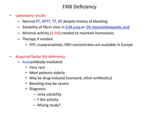 FXIII 
Deficiency 
• Laboratory 
results 
– Normal 
PT, 
APTT, 
TT, 
BT 
despite 
history 
of 
bleeding 
– Solubility 
of 
fibrin 
clots 
in 
5 
M 
urea 
or 
1% 
monochloroace<c 
acid 
– Minimal 
ac<vity 
(2-­‐5%) 
needed 
to 
maintain 
hemostasis 
– Therapy 
if 
needed 
• FFP, 
cryoprecipitate, 
FXIII 
concentrates 
are 
available 
in 
Europe 
• Acquired 
factor 
XIII 
deficiency 
– Autoan<body-­‐mediated 
• Very 
rare 
• Most 
pa<ents 
elderly 
• May 
be 
drug-­‐induced 
(isoniazid, 
other 
an<bio<cs) 
• Bleeding 
may 
be 
severe 
• Diagnosis: 
– Urea 
solubility 
– F 
XIII 
ac<vity 
– Mixing 
study? 
 