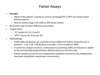 Factor 
Assays 
• Principle 
– Ability 
of 
the 
pa<ent’s 
plasma 
to 
correct 
a 
prolonged 
PT 
or 
APTT 
of 
a 
known 
factor 
deficient 
plasma 
– Normal 
ac<vity 
range 
is 
50-­‐150% 
or 
50% 
factor 
ac<vity 
• Determines 
type 
of 
factor 
deficiency 
and 
ac<vity 
• Targets 
either 
– 
PT: 
Factors 
VII, 
X,V, 
III 
and 
II 
– 
APTT: 
Factors 
XII, 
XI,IX 
and 
VIII 
• Methodology 
– Factor 
deficient 
plasmas 
are 
used 
that 
contain 
100% 
of 
all 
factors 
except 
the 
one 
in 
ques<on 
– 
1:10, 
1:20, 
1:40 
dilu<ons 
are 
made, 
1:10 
is 
considered 
100% 
– A 
control 
to 
compare 
results 
to, 
normal 
plasma 
(containing 
100% 
of 
all 
factors) 
is 
added 
to 
the 
commercially 
prepared 
factor 
deficient 
plasma 
in 
the 
same 
way 
– Pa<ent 
sample 
and 
control 
are 
compared 
to 
a 
standard 
curve 
where 
the 
cloZng 
<mes 
have 
been 
established 
using 
known 
concentra<on 
 