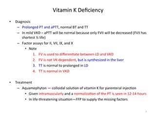 Vitamin 
K 
Deficiency 
• Diagnosis 
– Prolonged 
PT 
and 
aPTT, 
normal 
BT 
and 
TT 
– In 
mild 
VKD 
– 
aPTT 
will 
be 
normal 
because 
only 
FVII 
will 
be 
decreased 
(FVII 
has 
shortest 
½ 
life) 
– Factor 
assays 
for 
II, 
VII, 
IX, 
and 
X 
• Note 
1. FV 
is 
used 
to 
differen<ate 
between 
LD 
and 
VKD 
2. FV 
is 
not 
VK-­‐dependent, 
but 
is 
synthesized 
in 
the 
liver 
3. TT 
is 
normal 
to 
prolonged 
in 
LD 
4. TT 
is 
normal 
in 
VKD 
• Treatment 
– Aquamephyton 
— 
colloidal 
solu<on 
of 
vitamin 
K 
for 
parenteral 
injec<on 
• Given 
intramuscularly 
and 
a 
normaliza<on 
of 
the 
PT 
is 
seen 
in 
12-­‐14 
hours 
• In 
life-­‐threatening 
situa<on—FFP 
to 
supply 
the 
missing 
factors 
7 
 
