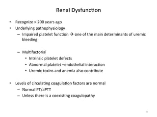Renal 
Dysfunc<on 
• Recognize 
> 
200 
years 
ago 
• Underlying 
pathophysiology 
– Impaired 
platelet 
func<on 
à 
one 
of 
the 
main 
determinants 
of 
uremic 
bleeding 
– Mul<factorial 
• Intrinsic 
platelet 
defects 
• Abnormal 
platelet 
–endothelial 
interac<on 
• Uremic 
toxins 
and 
anemia 
also 
contribute 
• Levels 
of 
circula<ng 
coagula<on 
factors 
are 
normal 
– Normal 
PT/aPTT 
– Unless 
there 
is 
a 
coexis<ng 
coagulopathy 
8 
 