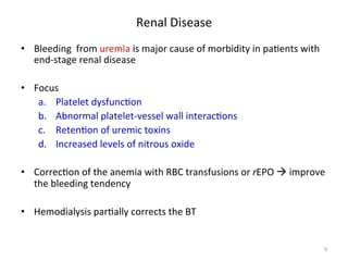 Renal 
Disease 
• Bleeding 
from 
uremia 
is 
major 
cause 
of 
morbidity 
in 
pa<ents 
with 
end-­‐stage 
renal 
disease 
• Focus 
a. Platelet 
dysfunc<on 
b. Abnormal 
platelet-­‐vessel 
wall 
interac<ons 
c. Reten<on 
of 
uremic 
toxins 
d. Increased 
levels 
of 
nitrous 
oxide 
• Correc<on 
of 
the 
anemia 
with 
RBC 
transfusions 
or 
rEPO 
à 
improve 
the 
bleeding 
tendency 
• Hemodialysis 
par<ally 
corrects 
the 
BT 
9 
 