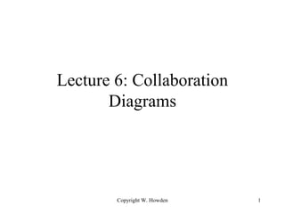 Lecture 6: Collaboration 
Diagrams 
Copyright W. Howden 1 
 