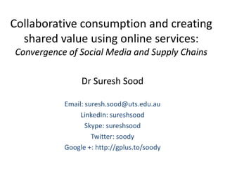 Collaborative consumption and creating
  shared value using online services:
Convergence of Social Media and Supply Chains

                Dr Suresh Sood

           Email: suresh.sood@uts.edu.au
                LinkedIn: sureshsood
                  Skype: sureshsood
                    Twitter: soody
           Google +: http://gplus.to/soody
 