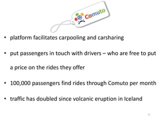• platform facilitates carpooling and carsharing

• put passengers in touch with drivers – who are free to put

  a price on the rides they offer

• 100,000 passengers find rides through Comuto per month

• traffic has doubled since volcanic eruption in Iceland

                                                           11
 