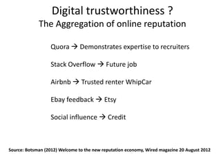 Digital trustworthiness ?
             The Aggregation of online reputation

                  Quora  Demonstrates expertise to recruiters

                  Stack Overflow  Future job

                  Airbnb  Trusted renter WhipCar

                  Ebay feedback  Etsy

                  Social influence  Credit



Source: Botsman (2012) Welcome to the new reputation economy, Wired magazine 20 August 2012
 