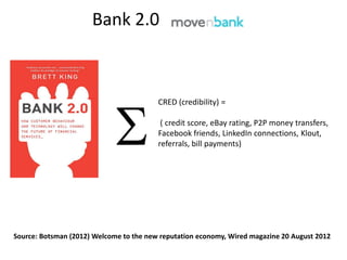 Bank 2.0



                                         CRED (credibility) =

                                          ( credit score, eBay rating, P2P money transfers,
                                         Facebook friends, LinkedIn connections, Klout,
                                         referrals, bill payments)




Source: Botsman (2012) Welcome to the new reputation economy, Wired magazine 20 August 2012
 