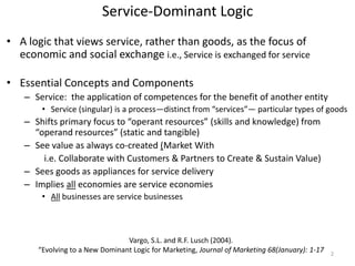 Service-Dominant Logic
• A logic that views service, rather than goods, as the focus of
  economic and social exchange i.e., Service is exchanged for service

• Essential Concepts and Components
    – Service: the application of competences for the benefit of another entity
        • Service (singular) is a process—distinct from “services”— particular types of goods
    – Shifts primary focus to “operant resources” (skills and knowledge) from
      “operand resources” (static and tangible)
    – See value as always co-created (Market With
        i.e. Collaborate with Customers & Partners to Create & Sustain Value)
    – Sees goods as appliances for service delivery
    – Implies all economies are service economies
        • All businesses are service businesses



                                 Vargo, S.L. and R.F. Lusch (2004).
       “Evolving to a New Dominant Logic for Marketing, Journal of Marketing 68(January): 1-17   2
 
