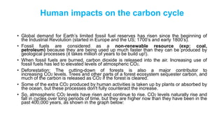 Human impacts on the carbon cycle
• Global demand for Earth’s limited fossil fuel reserves has risen since the beginning of
the Industrial Revolution (started in Europe and the US; 1700’s and early 1800’s).
• Fossil fuels are considered as a non-renewable resource (exp: coal,
petroleum) because they are being used up much faster than they can be produced by
geological processes (it takes million of years to be build up!).
• When fossil fuels are burned, carbon dioxide is released into the air. Increasing use of
fossil fuels has led to elevated levels of atmospheric CO2.
• Deforestation: The cutting-down of forests is also a major contributor to
increasing CO2 levels. Trees and other parts of a forest ecosystem sequester carbon, and
much of the carbon is released as CO2 if the forest is cleared.
• Some of the extra CO2 produced by human activities is taken up by plants or absorbed by
the ocean, but these processes don't fully counteract the increase.
• So, atmospheric CO2 levels have risen and continue to rise. CO2 levels naturally rise and
fall in cycles over long periods of time, but they are higher now than they have been in the
past 400,000 years, as shown in the graph below:
 