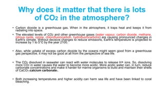 Why does it matter that there is lots
of CO2 in the atmosphere?
• Carbon dioxide is a greenhouse gas. When in the atmosphere, it traps heat and keeps it from
radiating into space.
• The elevated levels of CO2 and other greenhouse gases (water vapour, carbon dioxide, methane,
nitrous oxide, ozone, chlorofluorocarbon, hydrofluorocarbons) are causing pronounced changes in
Earth's climate. Without decisive changes to reduce emissions, Earth's temperature is projected to
increase by 1 to 5°C by the year 2100.
• Also, while uptake of excess carbon dioxide by the oceans might seem good from a greenhouse
gas perspective, it may not be good at all from the perspective of sea life.
• The CO2 dissolved in seawater can react with water molecules to release H+ ions. So, dissolving
more CO2 in water causes the water to become more acidic. More acidic water can, in turn, reduce
carbonate concentrations and make it harder for marine organisms to build and maintain their shells
of CaCO3 (calcium carbonate).
• ​Both increasing temperatures and higher acidity can harm sea life and have been linked to coral
bleaching.
 