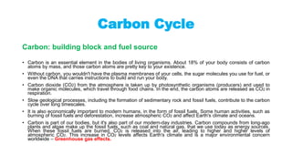 Carbon Cycle
Carbon: building block and fuel source
• Carbon is an essential element in the bodies of living organisms. About 18% of your body consists of carbon
atoms by mass, and those carbon atoms are pretty key to your existence.
• Without carbon, you wouldn't have the plasma membranes of your cells, the sugar molecules you use for fuel, or
even the DNA that carries instructions to build and run your body.
• Carbon dioxide (CO2) from the atmosphere is taken up by photosynthetic organisms (producers) and used to
make organic molecules, which travel through food chains. In the end, the carbon atoms are released as CO2 in
respiration.
• Slow geological processes, including the formation of sedimentary rock and fossil fuels, contribute to the carbon
cycle over long timescales.
• It is also economically important to modern humans, in the form of fossil fuels. Some human activities, such as
burning of fossil fuels and deforestation, increase atmospheric CO2 and affect Earth's climate and oceans.
• Carbon is part of our bodies, but it's also part of our modern-day industries. Carbon compounds from long-ago
plants and algae make up the fossil fuels, such as coal and natural gas, that we use today as energy sources.
When these fossil fuels are burned, CO2 is released into the air, leading to higher and higher levels of
atmospheric CO2. This increase in CO2 levels affects Earth's climate and is a major environmental concern
worldwide – Greenhouse gas effects.
 