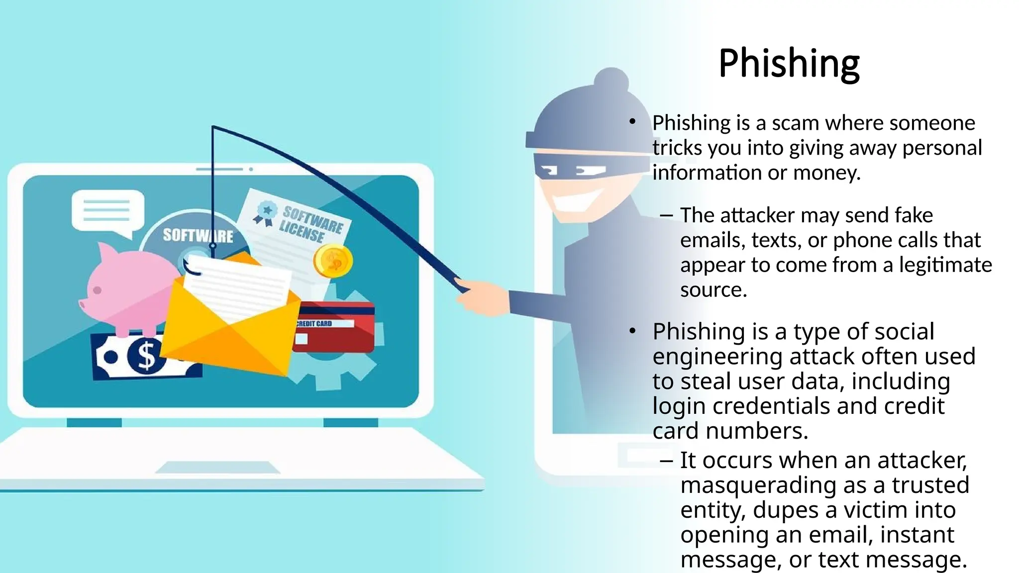 13
Phishing
• Phishing is a scam where someone
tricks you into giving away personal
information or money.
– The attacker may send fake
emails, texts, or phone calls that
appear to come from a legitimate
source.
• Phishing is a type of social
engineering attack often used
to steal user data, including
login credentials and credit
card numbers.
– It occurs when an attacker,
masquerading as a trusted
entity, dupes a victim into
opening an email, instant
message, or text message.
 