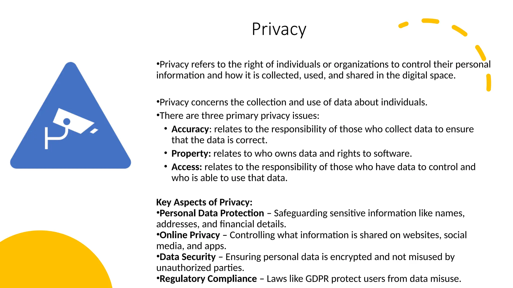 14
Privacy
•Privacy refers to the right of individuals or organizations to control their personal
information and how it is collected, used, and shared in the digital space.
•Privacy concerns the collection and use of data about individuals.
•There are three primary privacy issues:
• Accuracy: relates to the responsibility of those who collect data to ensure
that the data is correct.
• Property: relates to who owns data and rights to software.
• Access: relates to the responsibility of those who have data to control and
who is able to use that data.
Key Aspects of Privacy:
•Personal Data Protection – Safeguarding sensitive information like names,
addresses, and financial details.
•Online Privacy – Controlling what information is shared on websites, social
media, and apps.
•Data Security – Ensuring personal data is encrypted and not misused by
unauthorized parties.
•Regulatory Compliance – Laws like GDPR protect users from data misuse.
 