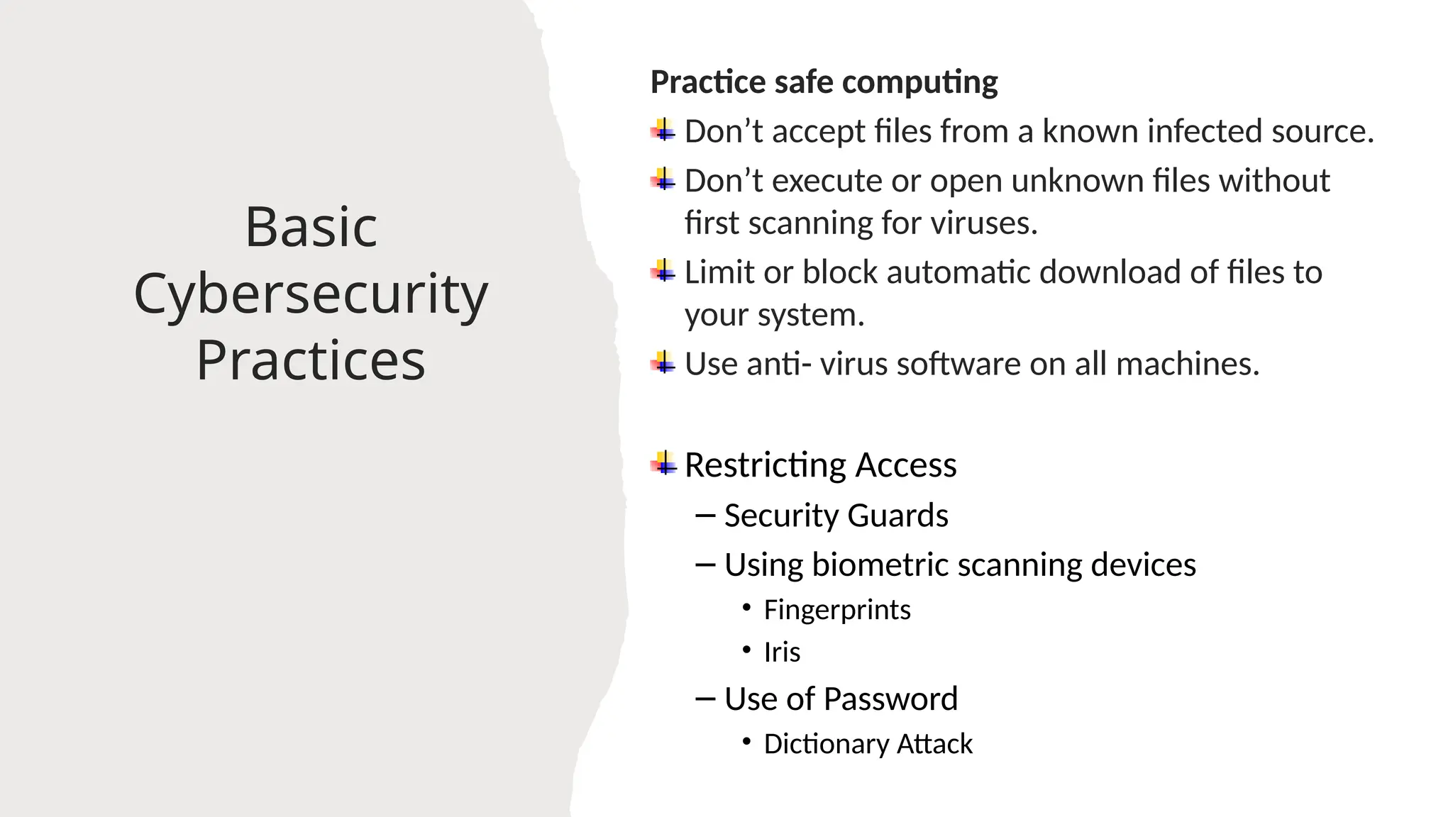 21
Basic
Cybersecurity
Practices
Practice safe computing
Don’t accept files from a known infected source.
Don’t execute or open unknown files without
first scanning for viruses.
Limit or block automatic download of files to
your system.
Use anti- virus software on all machines.
Restricting Access
– Security Guards
– Using biometric scanning devices
• Fingerprints
• Iris
– Use of Password
• Dictionary Attack
 