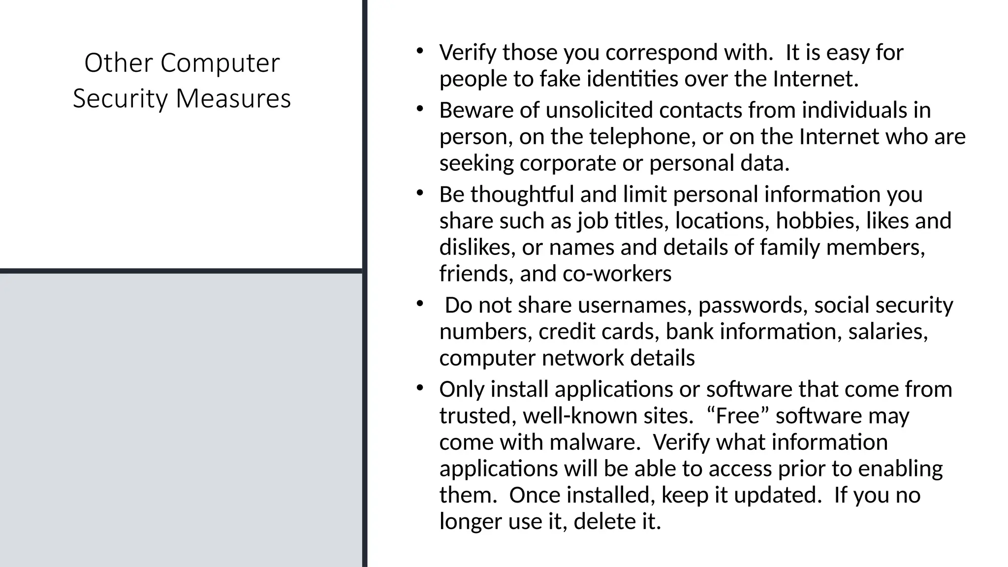23
Other Computer
Security Measures
• Verify those you correspond with. It is easy for
people to fake identities over the Internet.
• Beware of unsolicited contacts from individuals in
person, on the telephone, or on the Internet who are
seeking corporate or personal data.
• Be thoughtful and limit personal information you
share such as job titles, locations, hobbies, likes and
dislikes, or names and details of family members,
friends, and co-workers
• Do not share usernames, passwords, social security
numbers, credit cards, bank information, salaries,
computer network details
• Only install applications or software that come from
trusted, well-known sites. “Free” software may
come with malware. Verify what information
applications will be able to access prior to enabling
them. Once installed, keep it updated. If you no
longer use it, delete it.
 