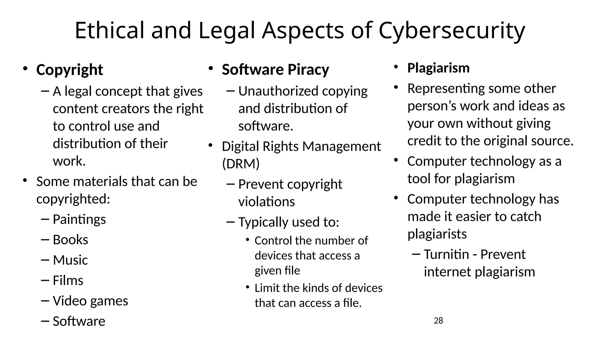 28
Ethical and Legal Aspects of Cybersecurity
• Copyright
– A legal concept that gives
content creators the right
to control use and
distribution of their
work.
• Some materials that can be
copyrighted:
– Paintings
– Books
– Music
– Films
– Video games
– Software
• Software Piracy
– Unauthorized copying
and distribution of
software.
• Digital Rights Management
(DRM)
– Prevent copyright
violations
– Typically used to:
• Control the number of
devices that access a
given file
• Limit the kinds of devices
that can access a file.
• Plagiarism
• Representing some other
person’s work and ideas as
your own without giving
credit to the original source.
• Computer technology as a
tool for plagiarism
• Computer technology has
made it easier to catch
plagiarists
– Turnitin - Prevent
internet plagiarism
 
