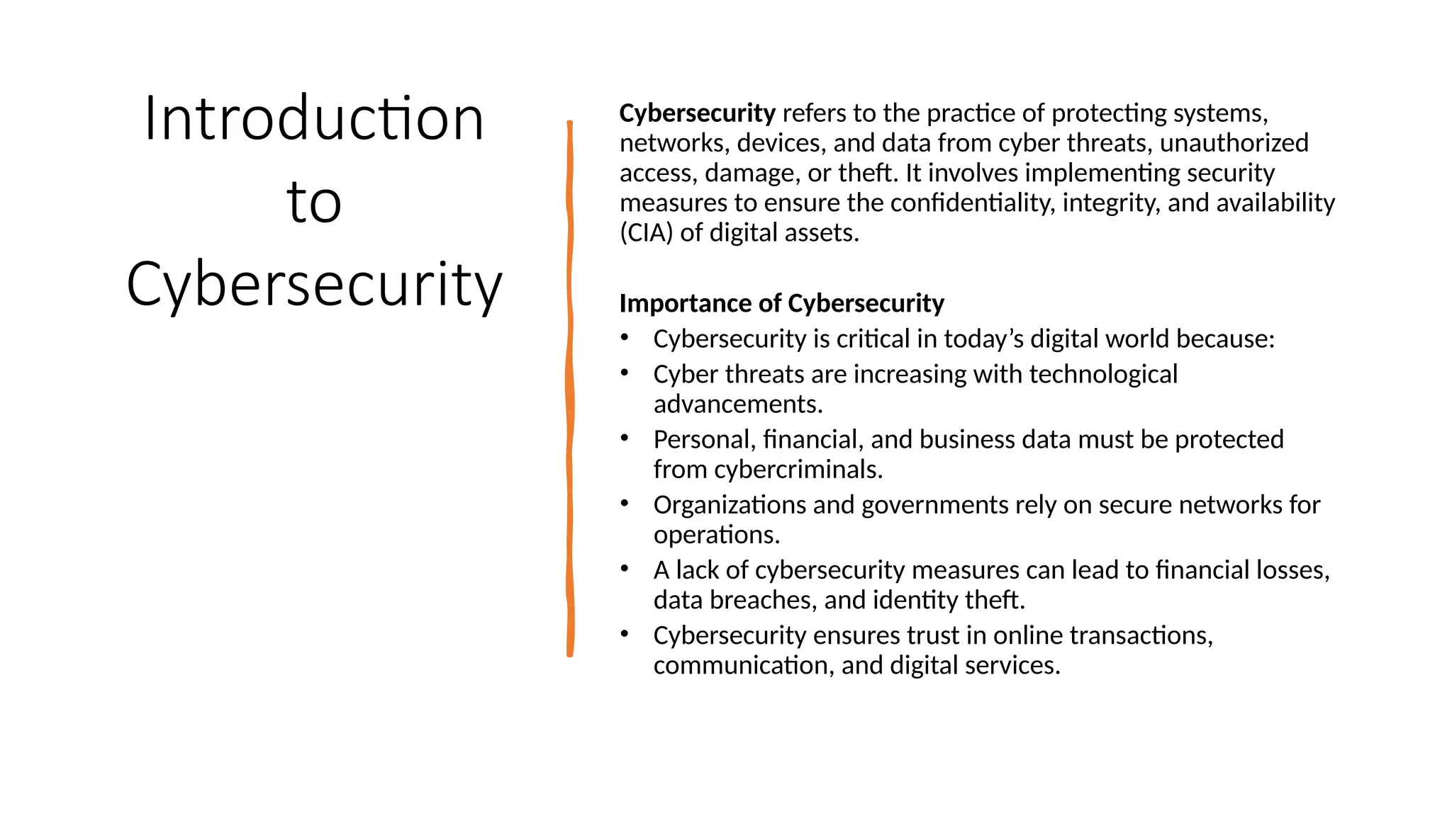 3
Introduction
to
Cybersecurity
Cybersecurity refers to the practice of protecting systems,
networks, devices, and data from cyber threats, unauthorized
access, damage, or theft. It involves implementing security
measures to ensure the confidentiality, integrity, and availability
(CIA) of digital assets.
Importance of Cybersecurity
• Cybersecurity is critical in today’s digital world because:
• Cyber threats are increasing with technological
advancements.
• Personal, financial, and business data must be protected
from cybercriminals.
• Organizations and governments rely on secure networks for
operations.
• A lack of cybersecurity measures can lead to financial losses,
data breaches, and identity theft.
• Cybersecurity ensures trust in online transactions,
communication, and digital services.
 