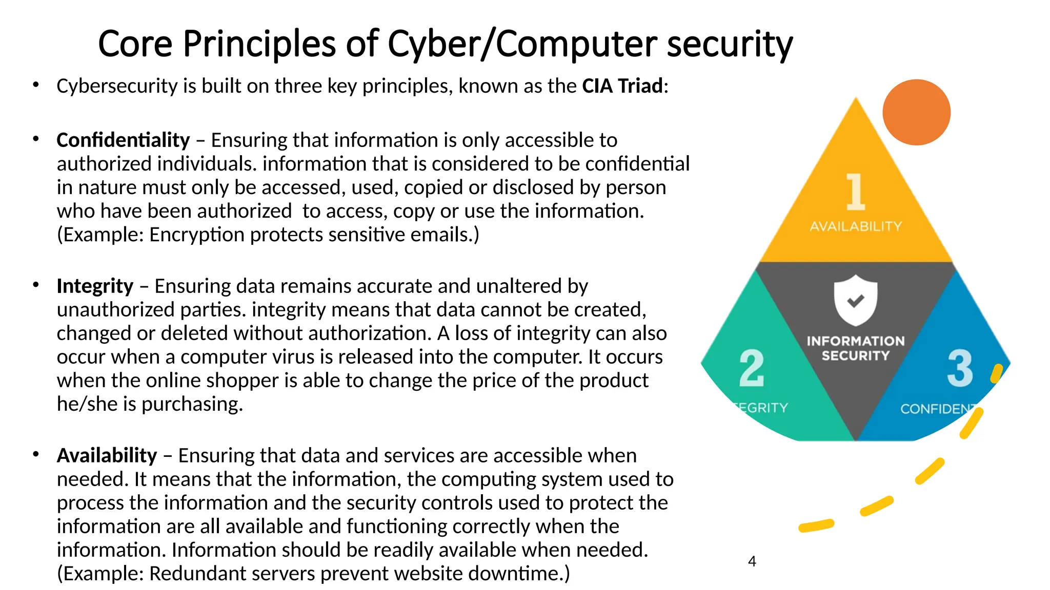 Core Principles of Cyber/Computer security
• Cybersecurity is built on three key principles, known as the CIA Triad:
• Confidentiality – Ensuring that information is only accessible to
authorized individuals. information that is considered to be confidential
in nature must only be accessed, used, copied or disclosed by person
who have been authorized to access, copy or use the information.
(Example: Encryption protects sensitive emails.)
• Integrity – Ensuring data remains accurate and unaltered by
unauthorized parties. integrity means that data cannot be created,
changed or deleted without authorization. A loss of integrity can also
occur when a computer virus is released into the computer. It occurs
when the online shopper is able to change the price of the product
he/she is purchasing.
• Availability – Ensuring that data and services are accessible when
needed. It means that the information, the computing system used to
process the information and the security controls used to protect the
information are all available and functioning correctly when the
information. Information should be readily available when needed.
(Example: Redundant servers prevent website downtime.)
4
 