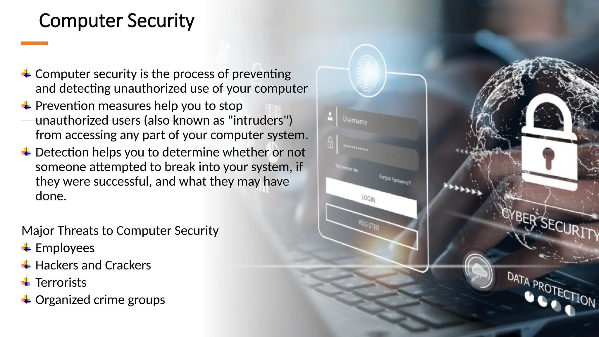 5
Computer Security
Computer security is the process of preventing
and detecting unauthorized use of your computer
Prevention measures help you to stop
unauthorized users (also known as "intruders")
from accessing any part of your computer system.
Detection helps you to determine whether or not
someone attempted to break into your system, if
they were successful, and what they may have
done.
Major Threats to Computer Security
Employees
Hackers and Crackers
Terrorists
Organized crime groups
 