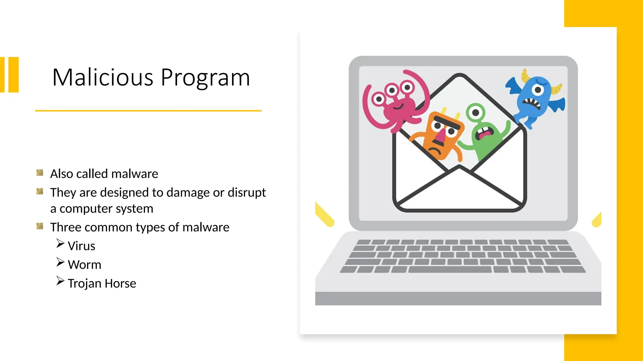 7
Malicious Program
Also called malware
They are designed to damage or disrupt
a computer system
Three common types of malware
Virus
Worm
Trojan Horse
 