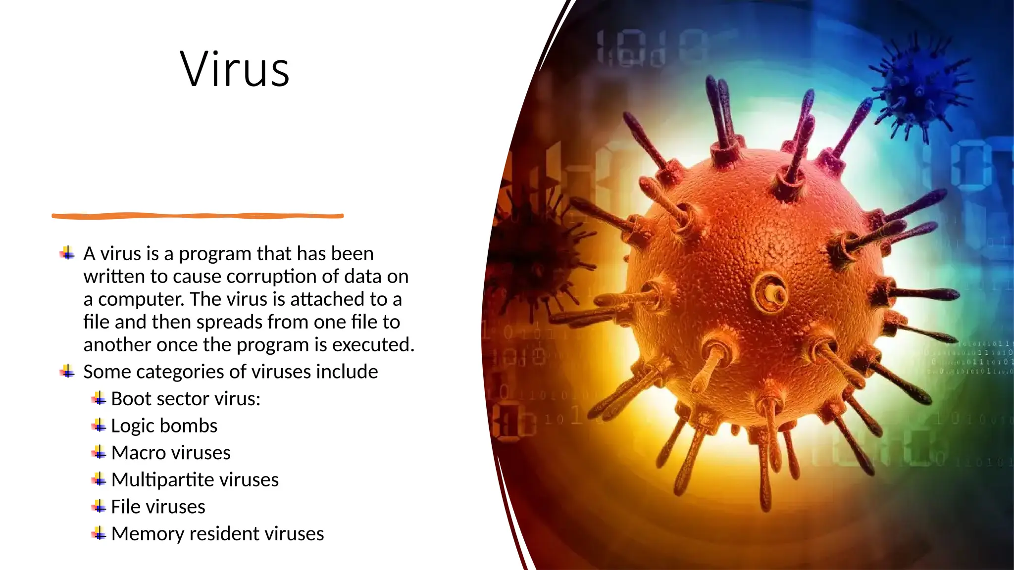 8
Virus
A virus is a program that has been
written to cause corruption of data on
a computer. The virus is attached to a
file and then spreads from one file to
another once the program is executed.
Some categories of viruses include
Boot sector virus:
Logic bombs
Macro viruses
Multipartite viruses
File viruses
Memory resident viruses
 